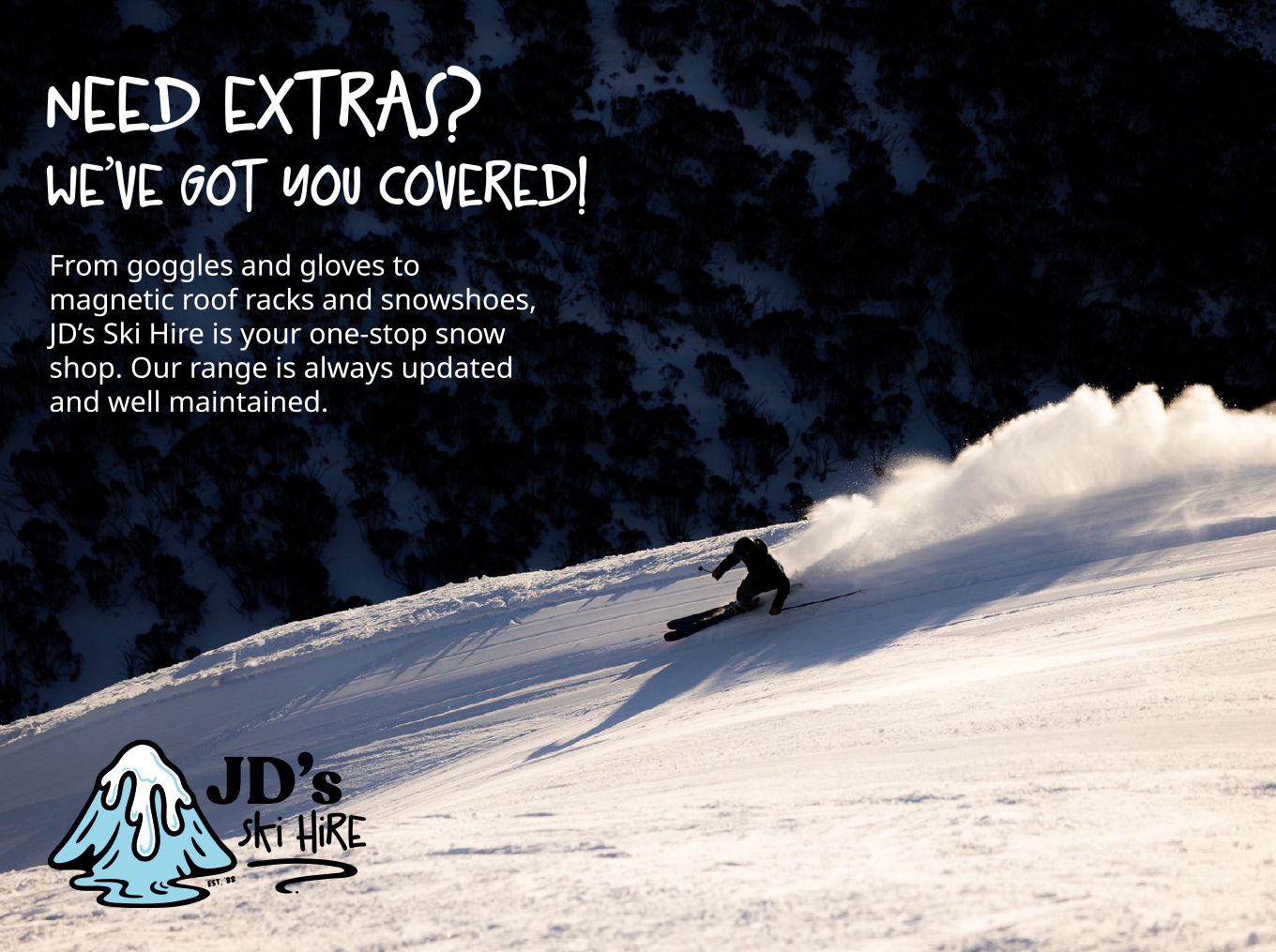 Need Extras? We’ve Got You Covered From goggles and gloves to magnetic roof racks and snowshoes, JD's Ski Hire is your one-stop snow shop. Our range is updated and well maintained — no daggy leftovers here!